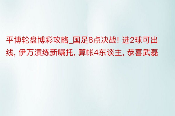 平博轮盘博彩攻略_国足8点决战! 进2球可出线, 伊万演练新嘱托, 算帐4东谈主, 恭喜武磊