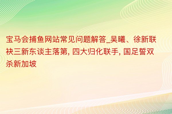 宝马会捕鱼网站常见问题解答_吴曦、徐新联袂三新东谈主落第, 四大归化联手, 国足誓双杀新加坡