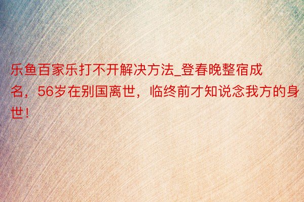 乐鱼百家乐打不开解决方法_登春晚整宿成名，56岁在别国离世，临终前才知说念我方的身世！