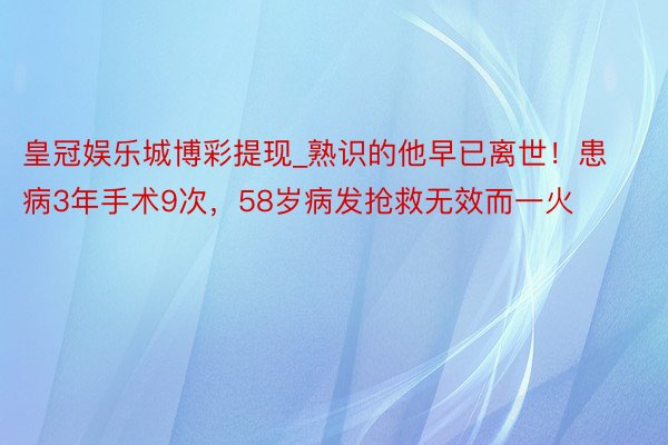 皇冠娱乐城博彩提现_熟识的他早已离世！患病3年手术9次，58岁病发抢救无效而一火