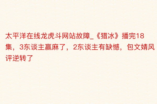 太平洋在线龙虎斗网站故障_《猎冰》播完18集，3东谈主赢麻了，2东谈主有缺憾，包文婧风评逆转了