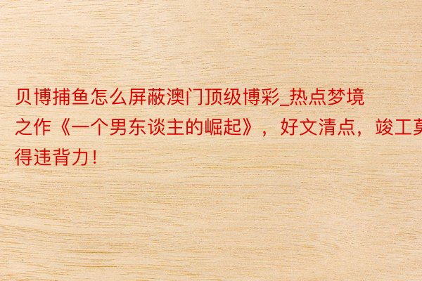 贝博捕鱼怎么屏蔽澳门顶级博彩_热点梦境之作《一个男东谈主的崛起》，好文清点，竣工莫得违背力！