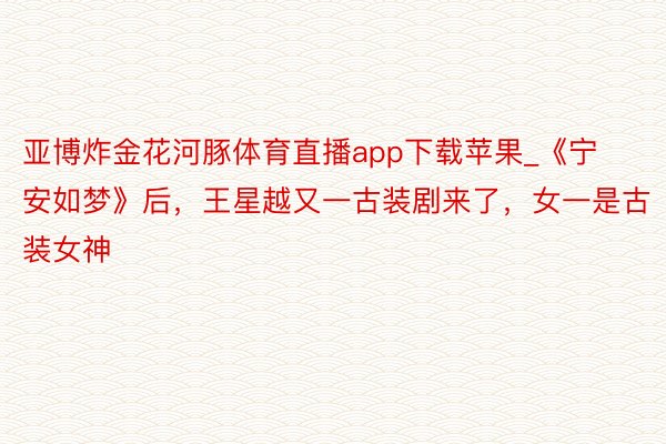 亚博炸金花河豚体育直播app下载苹果_《宁安如梦》后，王星越又一古装剧来了，女一是古装女神