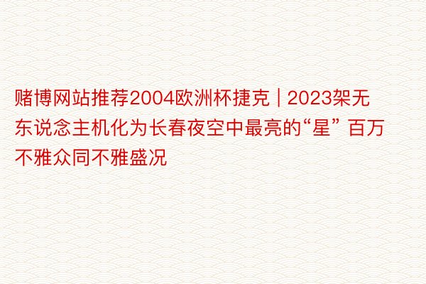 赌博网站推荐2004欧洲杯捷克 | 2023架无东说念主机化为长春夜空中最亮的“星” 百万不雅众同不雅盛况