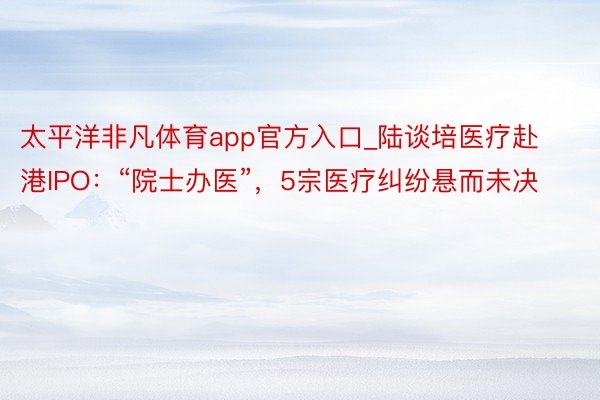 太平洋非凡体育app官方入口_陆谈培医疗赴港IPO：“院士办医”，5宗医疗纠纷悬而未决
