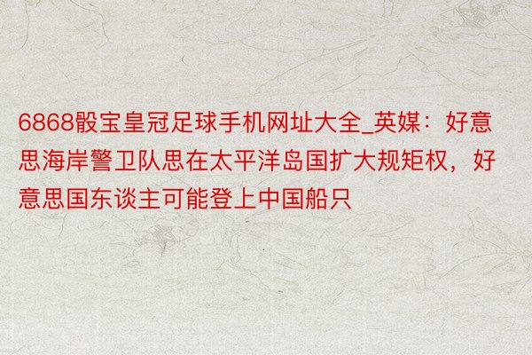 6868骰宝皇冠足球手机网址大全_英媒：好意思海岸警卫队思在太平洋岛国扩大规矩权，好意思国东谈主可能登上中国船只