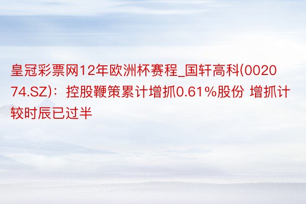 皇冠彩票网12年欧洲杯赛程_国轩高科(002074.SZ)：控股鞭策累计增抓0.61%股份 增抓计较时辰已过半