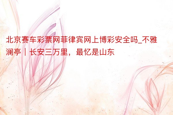 北京赛车彩票网菲律宾网上博彩安全吗_不雅澜亭｜长安三万里，最忆是山东