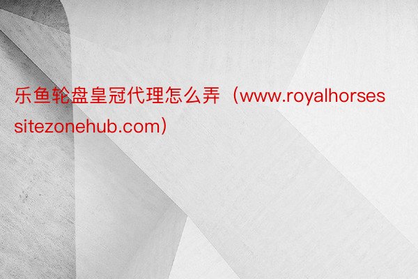 乐鱼轮盘皇冠代理怎么弄（www.royalhorsessitezonehub.com）