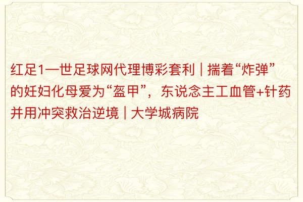 红足1—世足球网代理博彩套利 | 揣着“炸弹”的妊妇化母爱为“盔甲”，东说念主工血管+针药并用冲突救治逆境 | 大学城病院