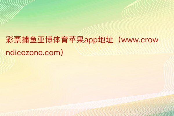 彩票捕鱼亚博体育苹果app地址（www.crowndicezone.com）
