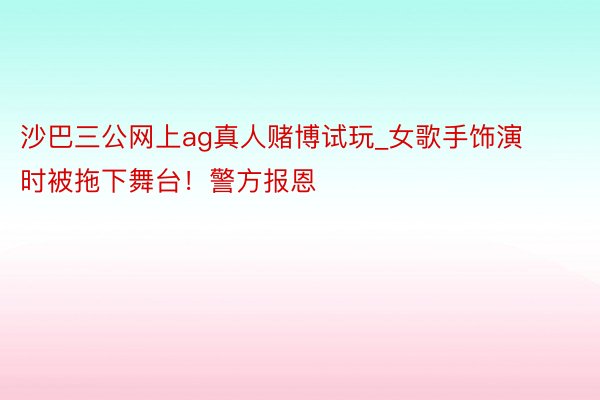 沙巴三公网上ag真人赌博试玩_女歌手饰演时被拖下舞台！警方报恩