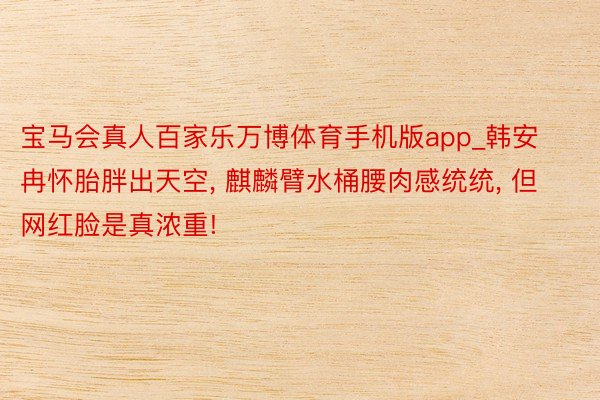 宝马会真人百家乐万博体育手机版app_韩安冉怀胎胖出天空, 麒麟臂水桶腰肉感统统, 但网红脸是真浓重!
