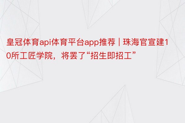 皇冠体育api体育平台app推荐 | 珠海官宣建10所工匠学院，将罢了“招生即招工”