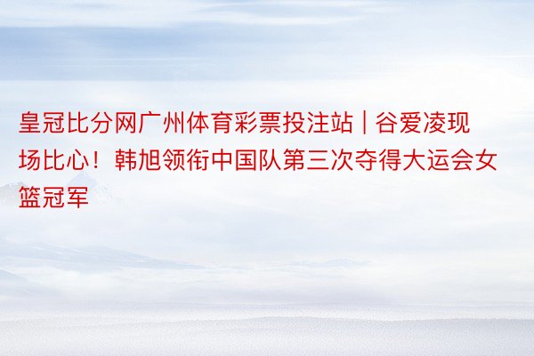 皇冠比分网广州体育彩票投注站 | 谷爱凌现场比心！韩旭领衔中国队第三次夺得大运会女篮冠军