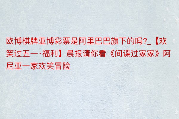 欧博棋牌亚博彩票是阿里巴巴旗下的吗?_【欢笑过五一·福利】晨报请你看《间谍过家家》阿尼亚一家欢笑冒险