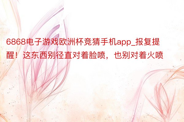 6868电子游戏欧洲杯竞猜手机app_报复提醒！这东西别径直对着脸喷，也别对着火喷