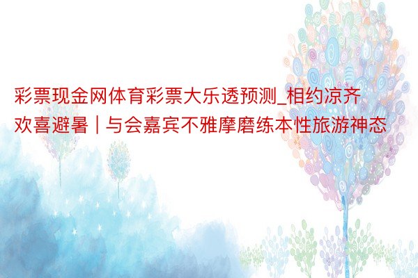 彩票现金网体育彩票大乐透预测_相约凉齐 欢喜避暑 | 与会嘉宾不雅摩磨练本性旅游神态
