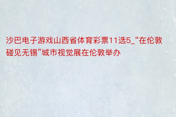 沙巴电子游戏山西省体育彩票11选5_“在伦敦碰见无锡”城市视觉展在伦敦举办