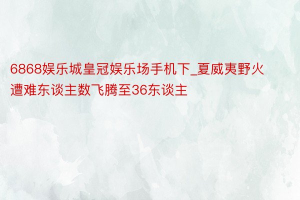 6868娱乐城皇冠娱乐场手机下_夏威夷野火遭难东谈主数飞腾至36东谈主