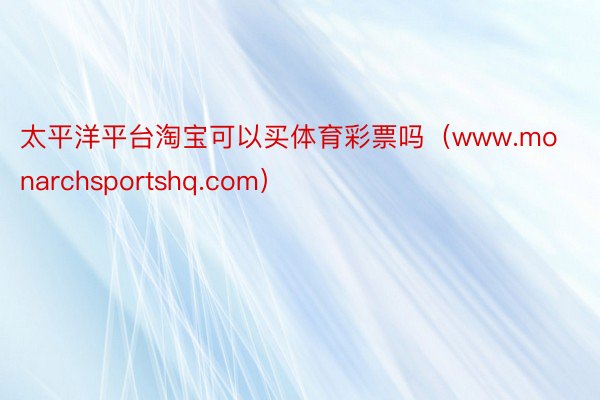 太平洋平台淘宝可以买体育彩票吗（www.monarchsportshq.com）