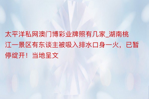 太平洋私网澳门博彩业牌照有几家_湖南桃江一景区有东谈主被吸入排水口身一火，已暂停绽开！当地呈文