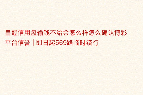 皇冠信用盘输钱不给会怎么样怎么确认博彩平台信誉 | 即日起569路临时绕行