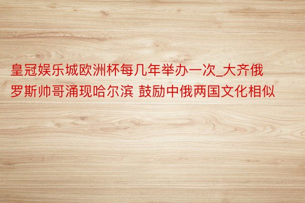 皇冠娱乐城欧洲杯每几年举办一次_大齐俄罗斯帅哥涌现哈尔滨 鼓励中俄两国文化相似