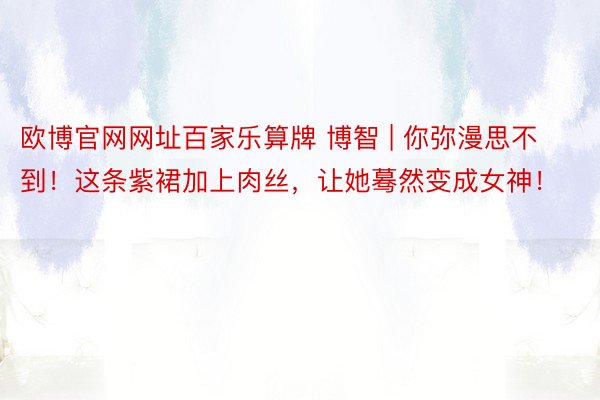 欧博官网网址百家乐算牌 博智 | 你弥漫思不到！这条紫裙加上肉丝，让她蓦然变成女神！