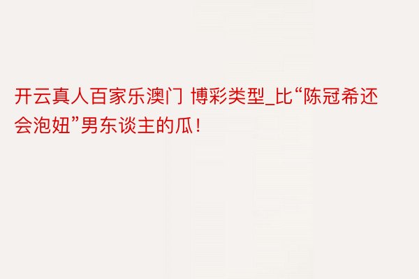 开云真人百家乐澳门 博彩类型_比“陈冠希还会泡妞”男东谈主的瓜！