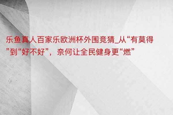 乐鱼真人百家乐欧洲杯外围竞猜_从“有莫得”到“好不好”，奈何让全民健身更“燃”
