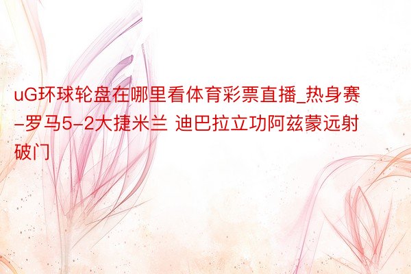 uG环球轮盘在哪里看体育彩票直播_热身赛-罗马5-2大捷米兰 迪巴拉立功阿兹蒙远射破门