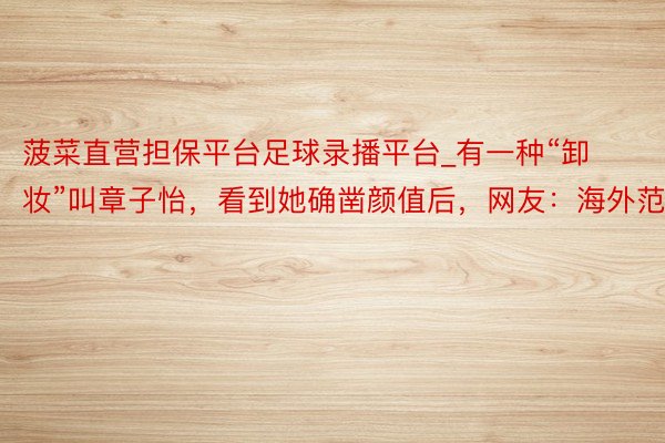 菠菜直营担保平台足球录播平台_有一种“卸妆”叫章子怡，看到她确凿颜值后，网友：海外范