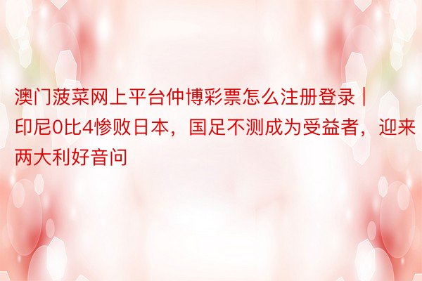 澳门菠菜网上平台仲博彩票怎么注册登录 | 印尼0比4惨败日本，国足不测成为受益者，迎来两大利好音问