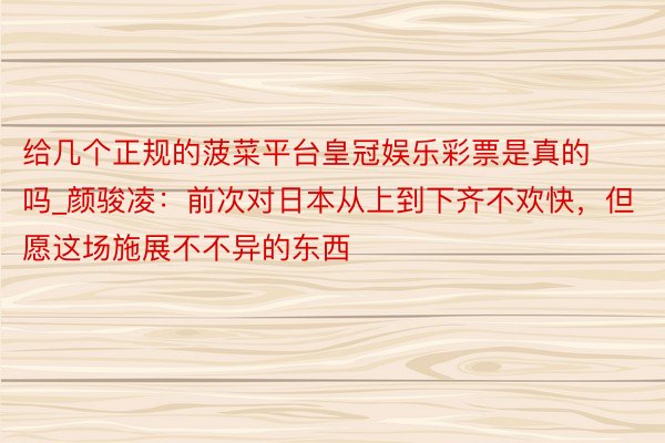 给几个正规的菠菜平台皇冠娱乐彩票是真的吗_颜骏凌：前次对日本从上到下齐不欢快，但愿这场施展不不异的东西