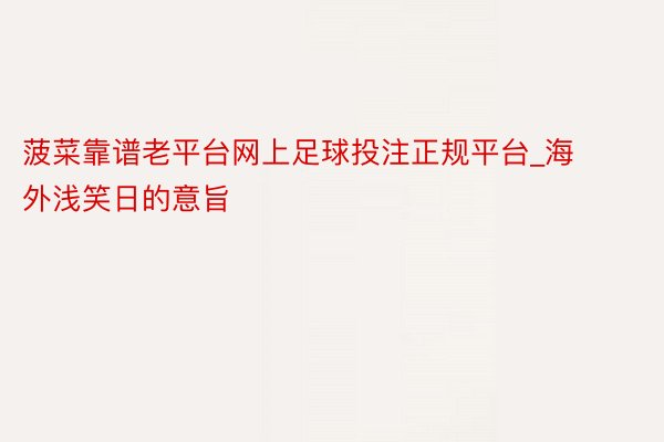 菠菜靠谱老平台网上足球投注正规平台_海外浅笑日的意旨