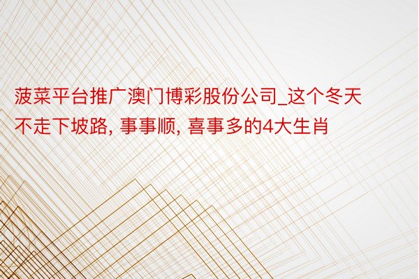 菠菜平台推广澳门博彩股份公司_这个冬天不走下坡路, 事事顺, 喜事多的4大生肖