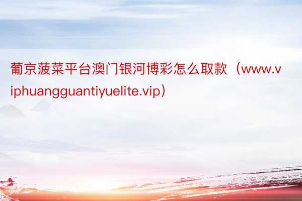 葡京菠菜平台澳门银河博彩怎么取款（www.viphuangguantiyuelite.vip）