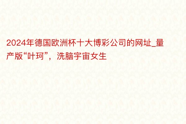 2024年德国欧洲杯十大博彩公司的网址_量产版“叶珂”，洗脑宇宙女生
