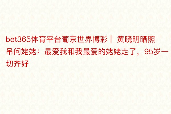bet365体育平台葡京世界博彩 |  黄晓明晒照吊问姥姥：最爱我和我最爱的姥姥走了，95岁一切齐好