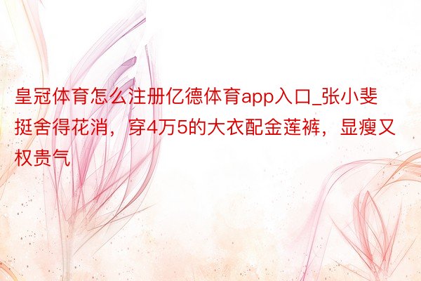 皇冠体育怎么注册亿德体育app入口_张小斐挺舍得花消，穿4万5的大衣配金莲裤，显瘦又权贵气