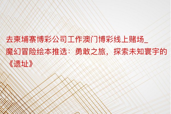 去柬埔寨博彩公司工作澳门博彩线上赌场_魔幻冒险绘本推选：勇敢之旅，探索未知寰宇的《遗址》