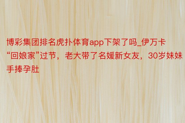 博彩集团排名虎扑体育app下架了吗_伊万卡“回娘家”过节，老大带了名媛新女友，30岁妹妹手捧孕肚