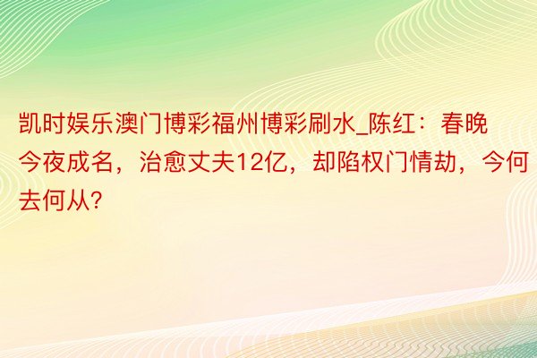 凯时娱乐澳门博彩福州博彩刷水_陈红：春晚今夜成名，治愈丈夫12亿，却陷权门情劫，今何去何从？