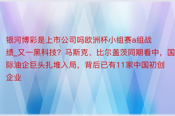 银河博彩是上市公司吗欧洲杯小组赛a组战绩_又一黑科技？马斯克、比尔盖茨同期看中，国际油企巨头扎堆入局，背后已有11家中国初创企业