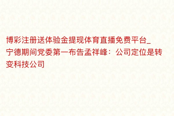博彩注册送体验金提现体育直播免费平台_宁德期间党委第一布告孟祥峰：公司定位是转变科技公司