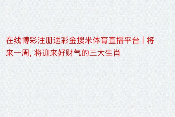 在线博彩注册送彩金搜米体育直播平台 | 将来一周, 将迎来好财气的三大生肖