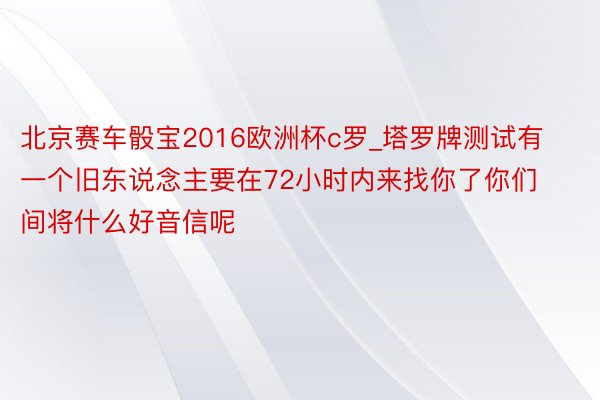 北京赛车骰宝2016欧洲杯c罗_塔罗牌测试有一个旧东说念主要在72小时内来找你了你们间将什么好音信呢