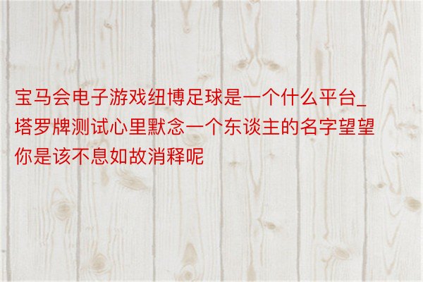 宝马会电子游戏纽博足球是一个什么平台_塔罗牌测试心里默念一个东谈主的名字望望你是该不息如故消释呢