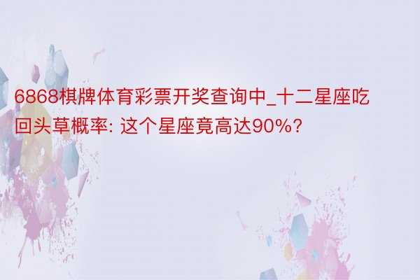 6868棋牌体育彩票开奖查询中_十二星座吃回头草概率: 这个星座竟高达90%?